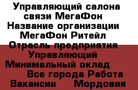Управляющий салона связи МегаФон › Название организации ­ МегаФон Ритейл › Отрасль предприятия ­ Управляющий › Минимальный оклад ­ 25 000 - Все города Работа » Вакансии   . Мордовия респ.